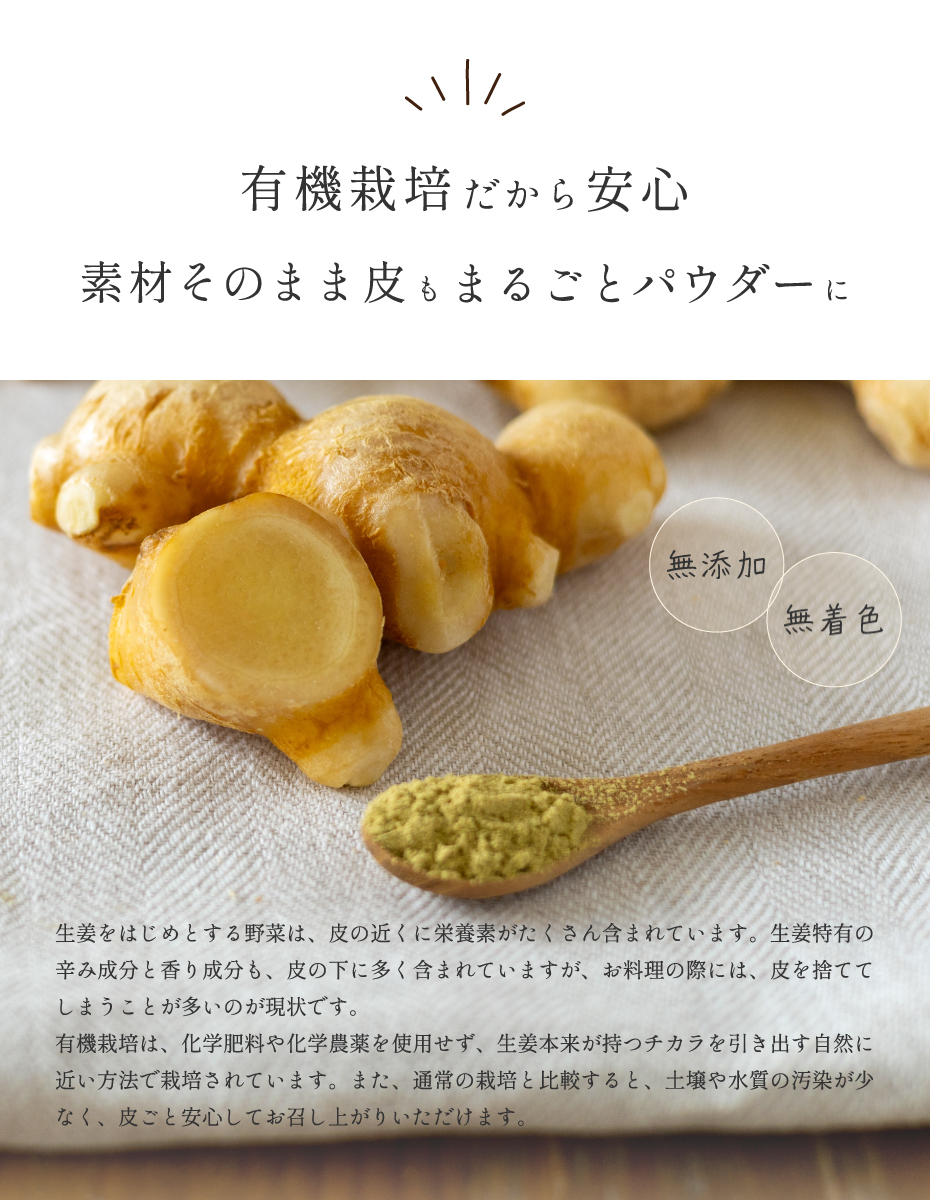 有機栽培だから安心 素材そのまま皮もまるごとパウダーに。ショウガをはじめとする野菜は、皮の近くに栄養素がたくさん含まれています。生姜特有の辛み成分と香り成分も、皮の下に多く含まれていますが、お料理の際には、皮を捨ててしまうことが多いのが現状です。有機栽培は、化学肥料や化学農薬を使用せず、生姜本来が持つ力を引き出す自然に近い方法で栽培されています。また、通常の栽培と比較すると、土壌や水質の汚染が少なく、皮ごと安心してお召し上がりいただけます。