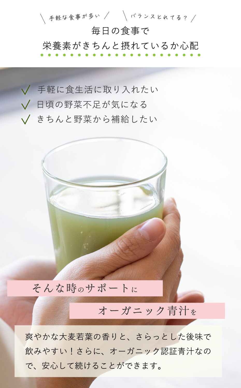 毎日の食事で栄養素がきちんと採れているか心配。そんな時のサポートにオーガニック青汁を。爽やかな大麦若葉の香りと、さらっとした後味で飲みやすい。さらにオーガニック認証青汁なので、安心して続けることができます。