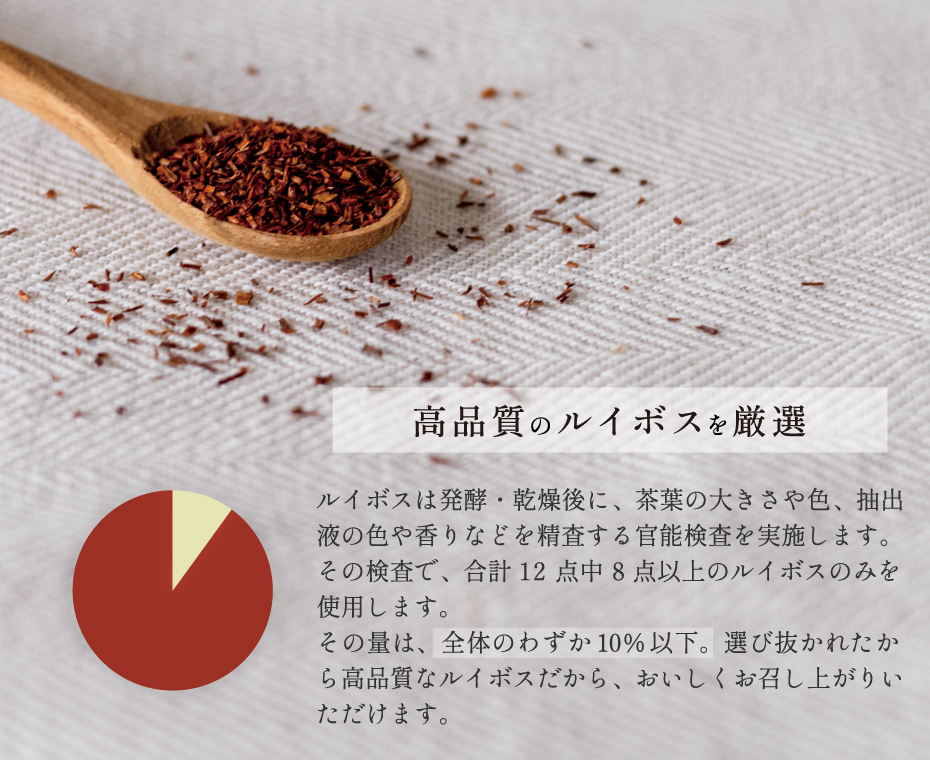 高品質のルイボスを厳選 ルイボスは発酵・乾燥後に、茶葉の大きさや色、抽出液の色や香りなどを精査する官能検査を実施します。その検査で、合計12点中8点以上のルイボスのみを使用します。その量は、全体のわずか10％以下。選び抜かれた高品質なルイボスだから、おいしくお召し上がりいただけます