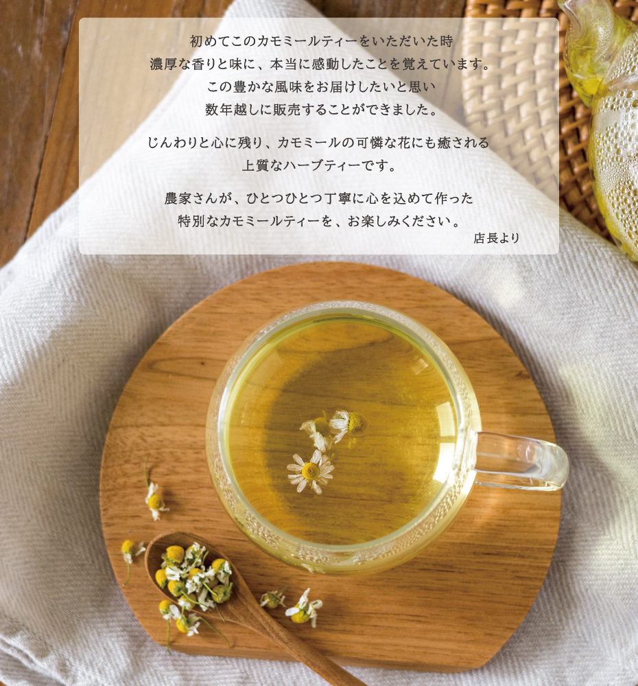 初めてこのカモミールティーをいただいた時
濃厚な香りと味に、本当に感動したことを覚えています。この豊かな風味をお届けしたいと思い数年越しに販売することができました。じんわりと心に残り、カモミールの可憐な花にも癒される上質なハーブティーです。農家さんが、ひとつひとつ丁寧に心を込めて作った特別なカモミールティーを、お楽しみください。