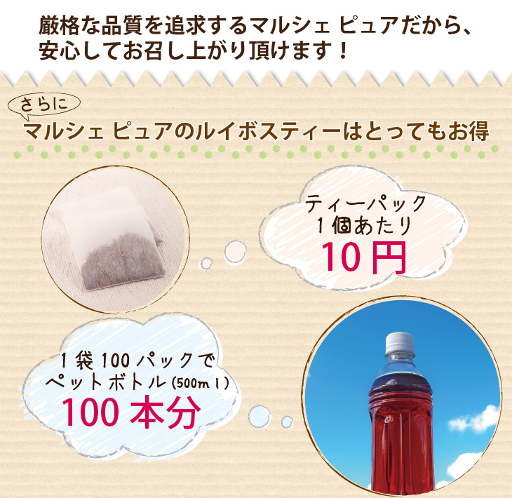 厳格な品質を追求するマルシェ ピュアだから、安心してお召し上がり頂けます!さらに、マルシェ ピュアのルイボスティーはとってもお得!ティーパック1個当たり10円!1袋100パックでペットボトル1000本分!