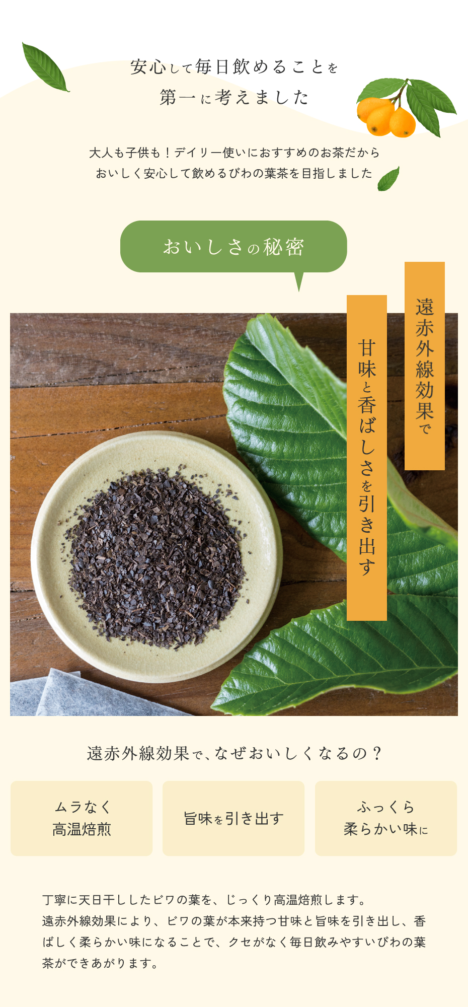 安心して毎日飲めることを第一に考えました。大人も子供も！デイリー使いにおすすめのおちゃだから、おいしく安心して飲めるびわの葉茶を目指しました。おいしさの秘密。遠赤外線効果で甘味と香ばしさを引き出す。天日干ししたビワの葉を、丁寧に焙煎しますs。遠赤外線効果により、びわの葉が本来持つ甘味と旨味を引き出し、香ばしく柔らかい味になります。そのため、クセがなく飲みやすいびわの葉茶が出来上がります。